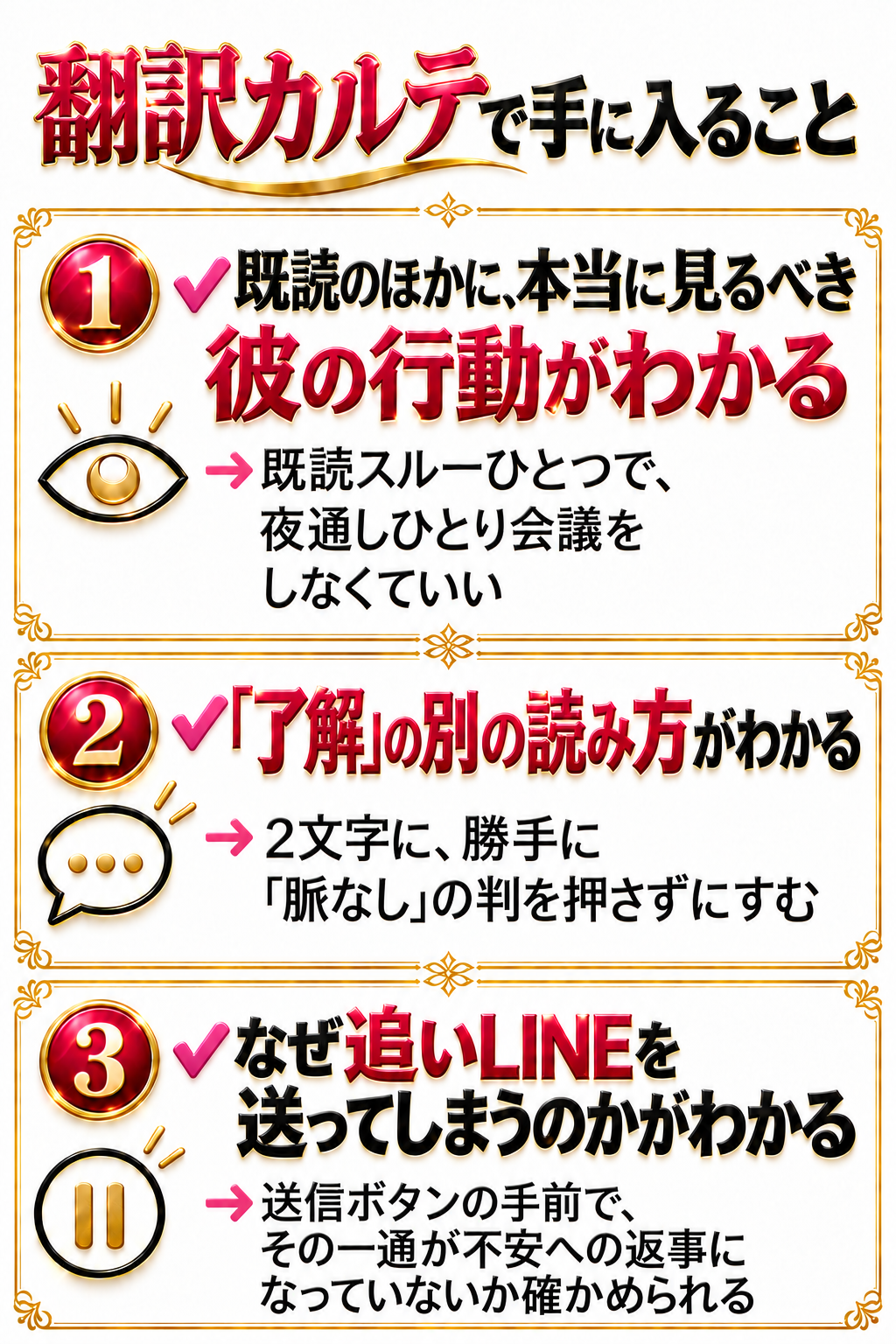 翻訳カルテで手に入ること ✔ 既読のほかに、本当に見るべき彼の行動がわかる → 既読スルーひとつで、夜通しひとり会議をしなくていい ✔ 「了解」の別の読み方がわかる → 2文字に、勝手に「脈なし」の判を押さずにすむ ✔ なぜ追いLINEを送ってしまうのかがわかる → 送信ボタンの手前で、その一通が不安への返事になっていないか確かめられる